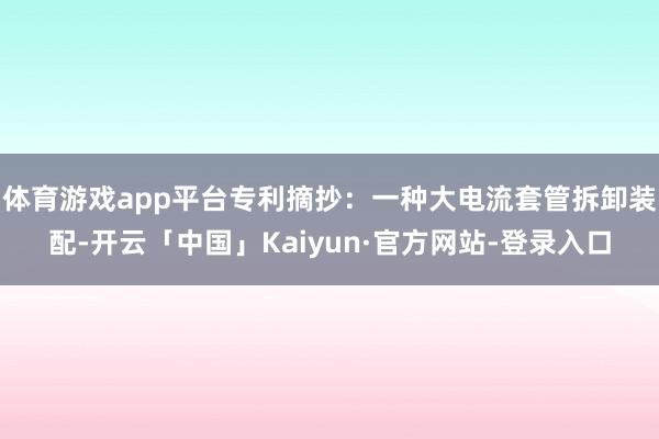 体育游戏app平台专利摘抄：一种大电流套管拆卸装配-开云「中国」Kaiyun·官方网站-登录入口