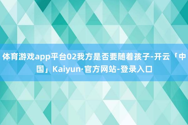 体育游戏app平台02我方是否要随着孩子-开云「中国」Kaiyun·官方网站-登录入口