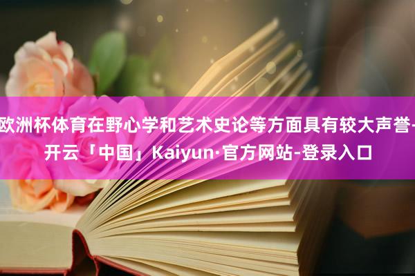 欧洲杯体育在野心学和艺术史论等方面具有较大声誉-开云「中国」Kaiyun·官方网站-登录入口