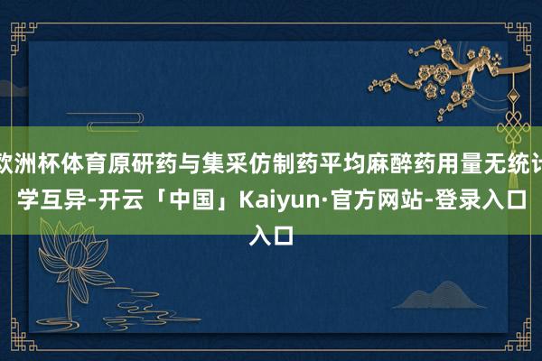 欧洲杯体育原研药与集采仿制药平均麻醉药用量无统计学互异-开云「中国」Kaiyun·官方网站-登录入口