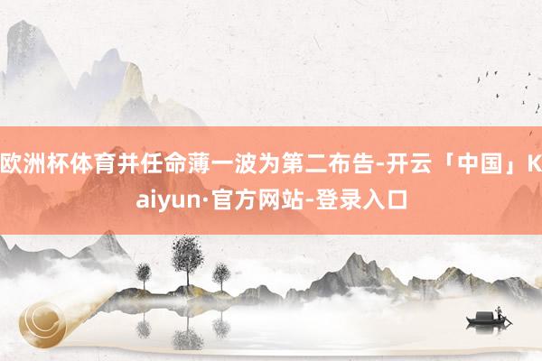 欧洲杯体育并任命薄一波为第二布告-开云「中国」Kaiyun·官方网站-登录入口