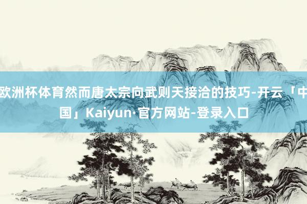 欧洲杯体育然而唐太宗向武则天接洽的技巧-开云「中国」Kaiyun·官方网站-登录入口