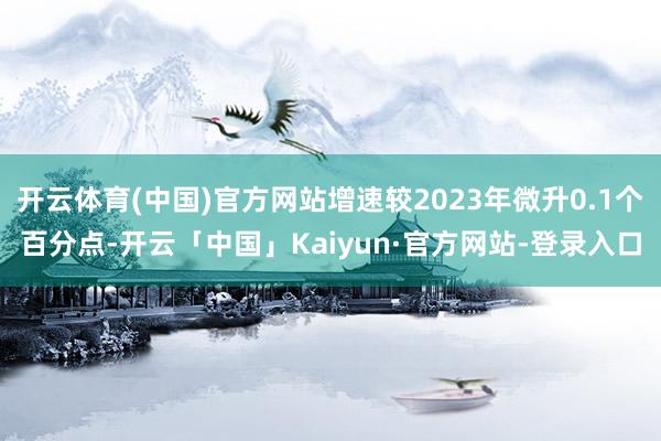 开云体育(中国)官方网站增速较2023年微升0.1个百分点-开云「中国」Kaiyun·官方网站-登录入口