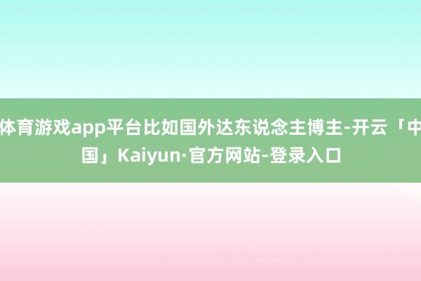 体育游戏app平台比如国外达东说念主博主-开云「中国」Kaiyun·官方网站-登录入口