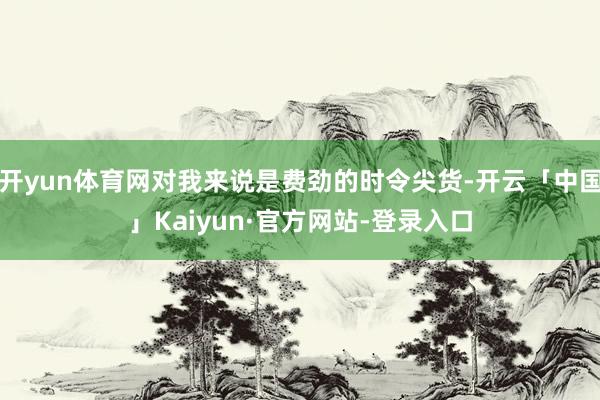 开yun体育网对我来说是费劲的时令尖货-开云「中国」Kaiyun·官方网站-登录入口