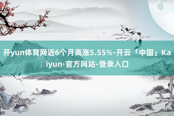 开yun体育网近6个月高涨5.55%-开云「中国」Kaiyun·官方网站-登录入口