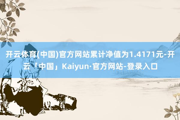 开云体育(中国)官方网站累计净值为1.4171元-开云「中国」Kaiyun·官方网站-登录入口