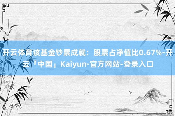 开云体育该基金钞票成就：股票占净值比0.67%-开云「中国」Kaiyun·官方网站-登录入口