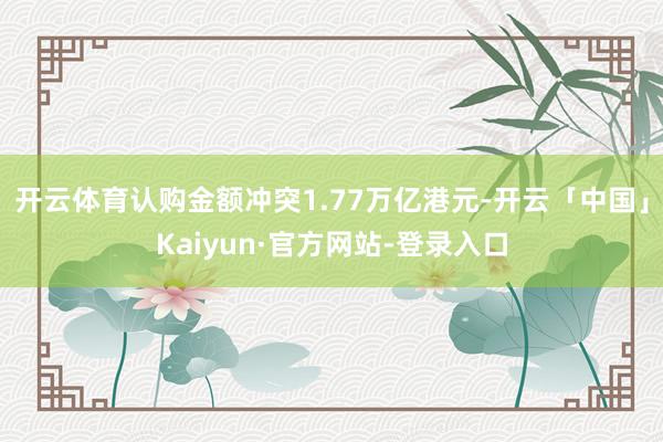 开云体育认购金额冲突1.77万亿港元-开云「中国」Kaiyun·官方网站-登录入口