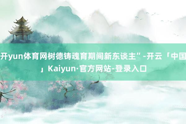 开yun体育网树德铸魂育期间新东谈主”-开云「中国」Kaiyun·官方网站-登录入口