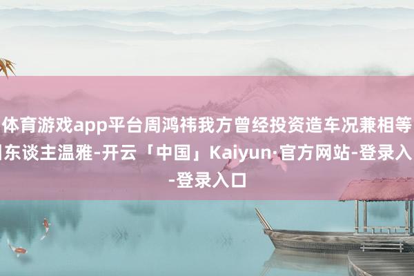 体育游戏app平台周鸿祎我方曾经投资造车况兼相等引东谈主温雅-开云「中国」Kaiyun·官方网站-登录入口