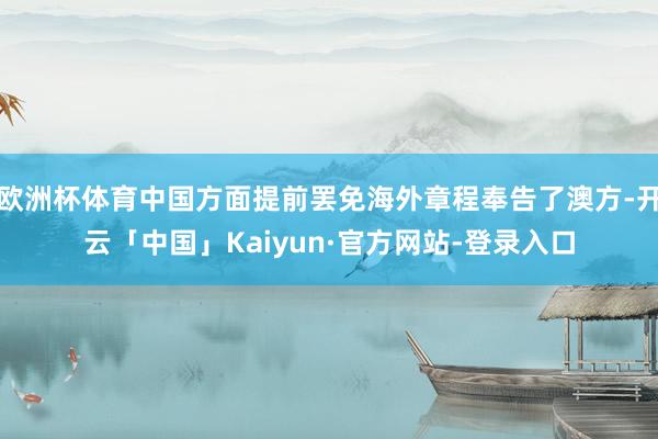 欧洲杯体育中国方面提前罢免海外章程奉告了澳方-开云「中国」Kaiyun·官方网站-登录入口