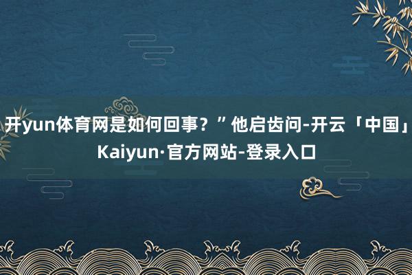 开yun体育网是如何回事？”他启齿问-开云「中国」Kaiyun·官方网站-登录入口
