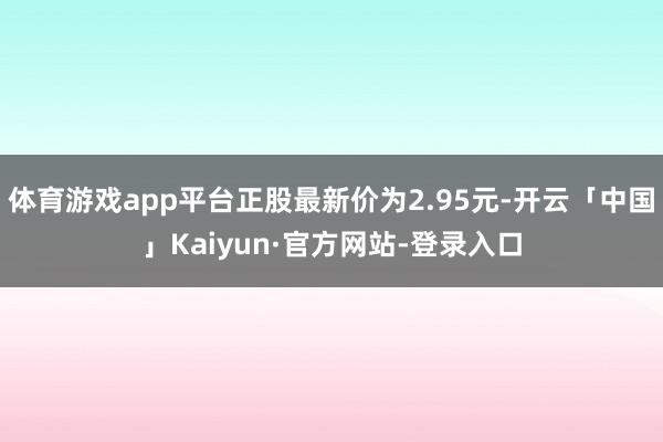 体育游戏app平台正股最新价为2.95元-开云「中国」Kaiyun·官方网站-登录入口