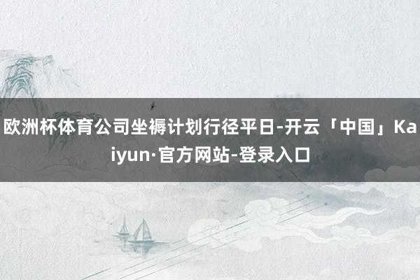 欧洲杯体育公司坐褥计划行径平日-开云「中国」Kaiyun·官方网站-登录入口