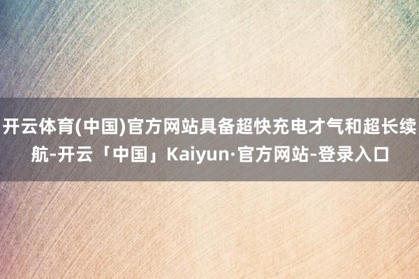 开云体育(中国)官方网站具备超快充电才气和超长续航-开云「中国」Kaiyun·官方网站-登录入口