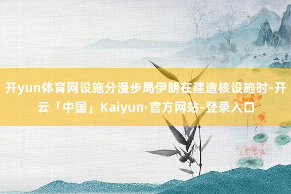开yun体育网设施分漫步局伊朗在建造核设施时-开云「中国」Kaiyun·官方网站-登录入口