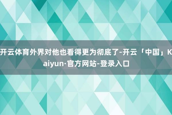 开云体育外界对他也看得更为彻底了-开云「中国」Kaiyun·官方网站-登录入口