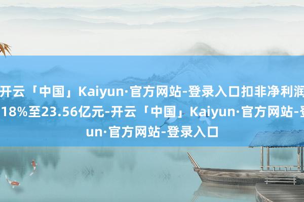 开云「中国」Kaiyun·官方网站-登录入口扣非净利润下滑35.18%至23.56亿元-开云「中国」Kaiyun·官方网站-登录入口