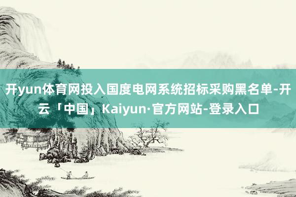 开yun体育网投入国度电网系统招标采购黑名单-开云「中国」Kaiyun·官方网站-登录入口
