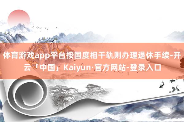 体育游戏app平台按国度相干轨则办理退休手续-开云「中国」Kaiyun·官方网站-登录入口