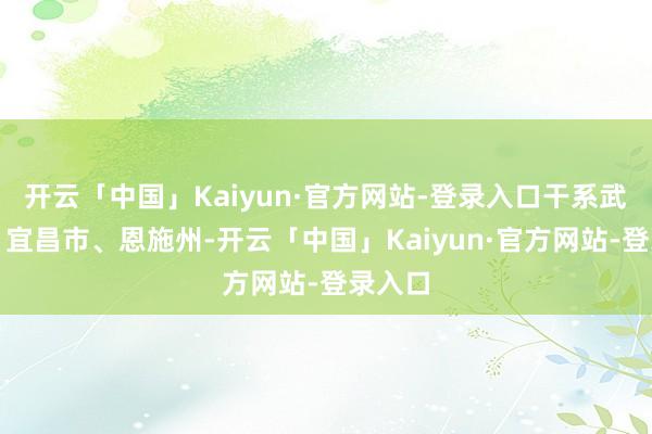 开云「中国」Kaiyun·官方网站-登录入口干系武汉市、宜昌市、恩施州-开云「中国」Kaiyun·官方网站-登录入口