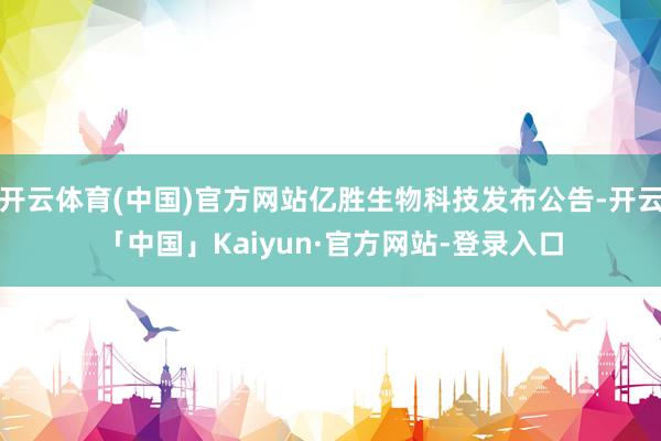 开云体育(中国)官方网站亿胜生物科技发布公告-开云「中国」Kaiyun·官方网站-登录入口