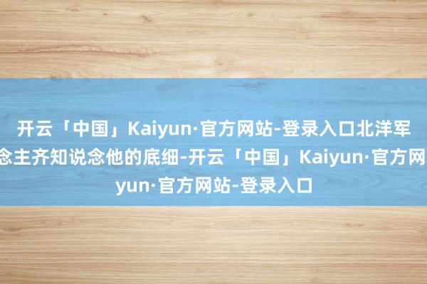 开云「中国」Kaiyun·官方网站-登录入口北洋军阀许多东说念主齐知说念他的底细-开云「中国」Kaiyun·官方网站-登录入口