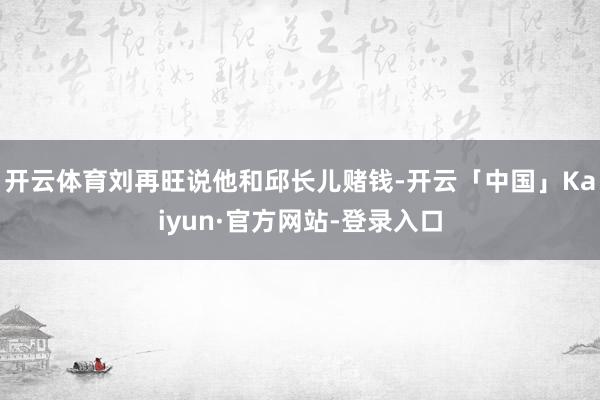 开云体育刘再旺说他和邱长儿赌钱-开云「中国」Kaiyun·官方网站-登录入口