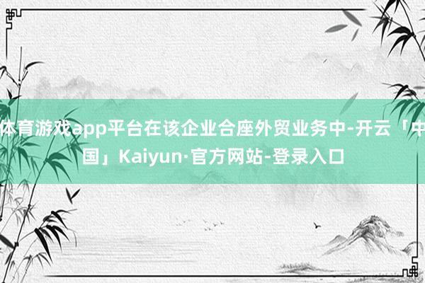 体育游戏app平台在该企业合座外贸业务中-开云「中国」Kaiyun·官方网站-登录入口