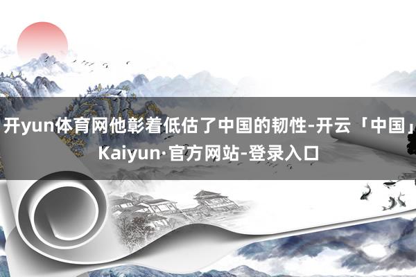 开yun体育网他彰着低估了中国的韧性-开云「中国」Kaiyun·官方网站-登录入口
