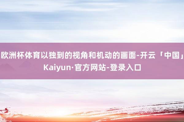 欧洲杯体育以独到的视角和机动的画面-开云「中国」Kaiyun·官方网站-登录入口
