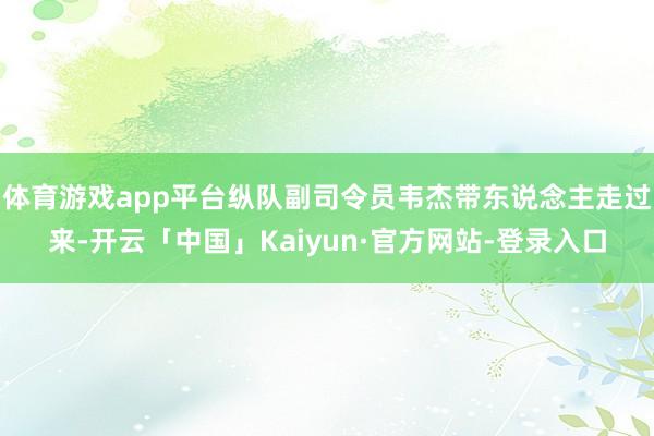体育游戏app平台纵队副司令员韦杰带东说念主走过来-开云「中国」Kaiyun·官方网站-登录入口
