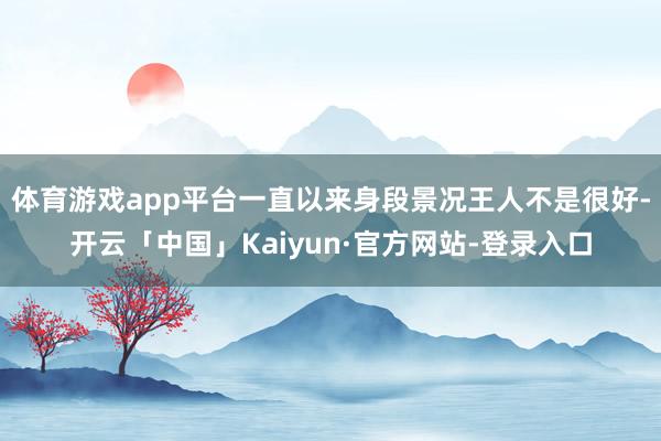 体育游戏app平台一直以来身段景况王人不是很好-开云「中国」Kaiyun·官方网站-登录入口