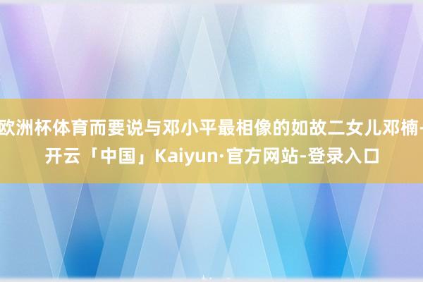 欧洲杯体育而要说与邓小平最相像的如故二女儿邓楠-开云「中国」Kaiyun·官方网站-登录入口