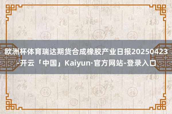 欧洲杯体育瑞达期货合成橡胶产业日报20250423-开云「中国」Kaiyun·官方网站-登录入口