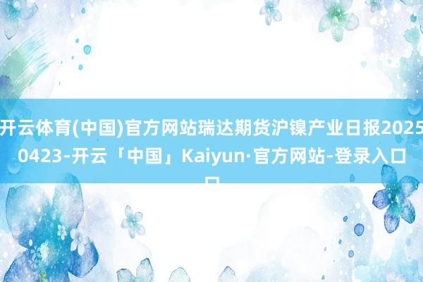 开云体育(中国)官方网站瑞达期货沪镍产业日报20250423-开云「中国」Kaiyun·官方网站-登录入口