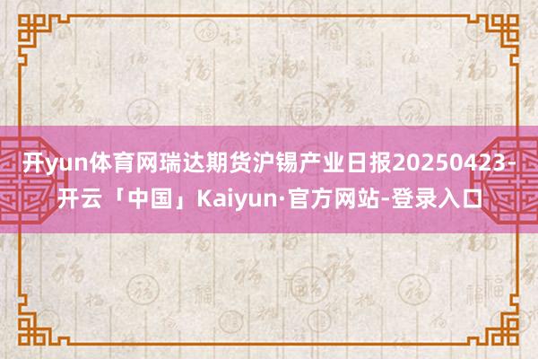 开yun体育网瑞达期货沪锡产业日报20250423-开云「中国」Kaiyun·官方网站-登录入口