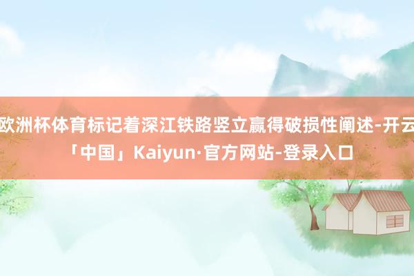 欧洲杯体育标记着深江铁路竖立赢得破损性阐述-开云「中国」Kaiyun·官方网站-登录入口