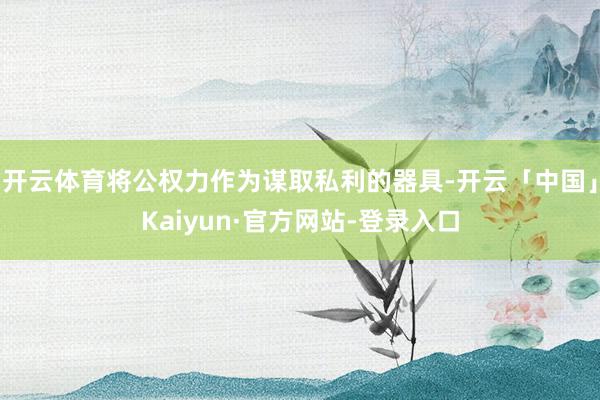 开云体育将公权力作为谋取私利的器具-开云「中国」Kaiyun·官方网站-登录入口