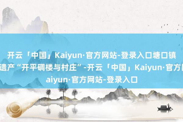 开云「中国」Kaiyun·官方网站-登录入口塘口镇坐拥天下文化遗产“开平碉楼与村庄”-开云「中国」Kaiyun·官方网站-登录入口