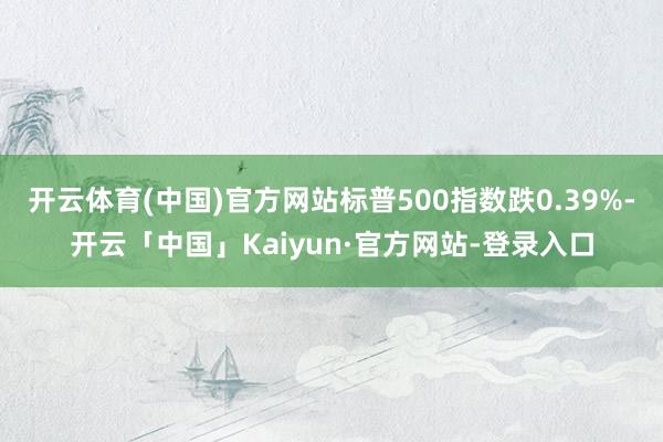开云体育(中国)官方网站标普500指数跌0.39%-开云「中国」Kaiyun·官方网站-登录入口