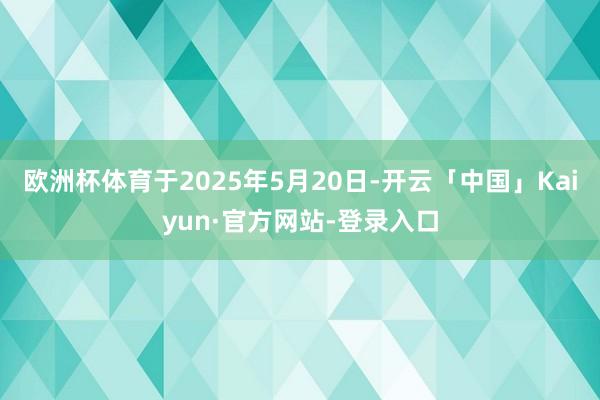 欧洲杯体育于2025年5月20日-开云「中国」Kaiyun·官方网站-登录入口