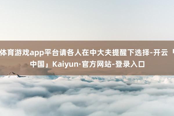 体育游戏app平台请各人在中大夫提醒下选择-开云「中国」Kaiyun·官方网站-登录入口
