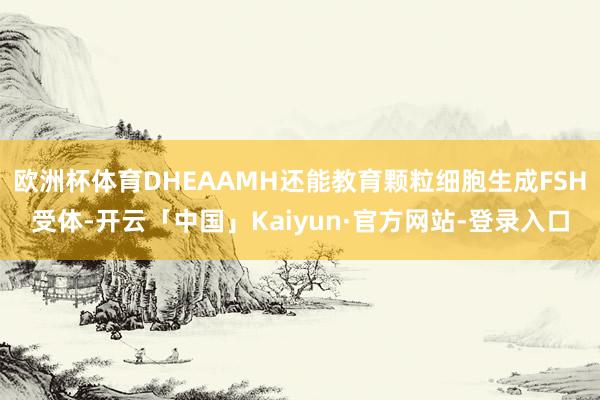欧洲杯体育DHEAAMH还能教育颗粒细胞生成FSH受体-开云「中国」Kaiyun·官方网站-登录入口
