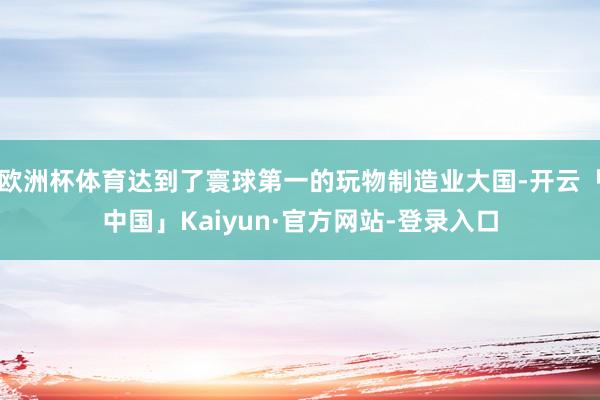 欧洲杯体育达到了寰球第一的玩物制造业大国-开云「中国」Kaiyun·官方网站-登录入口