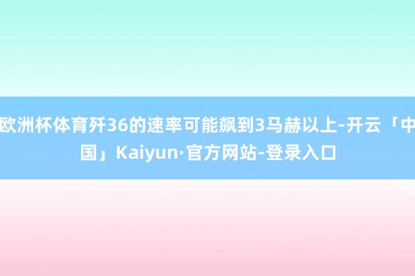 欧洲杯体育歼36的速率可能飙到3马赫以上-开云「中国」Kaiyun·官方网站-登录入口
