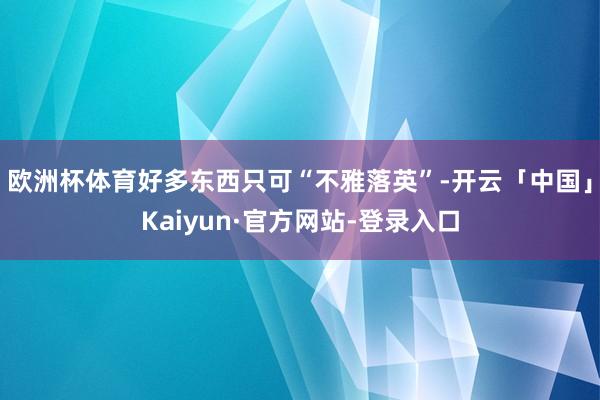欧洲杯体育好多东西只可“不雅落英”-开云「中国」Kaiyun·官方网站-登录入口