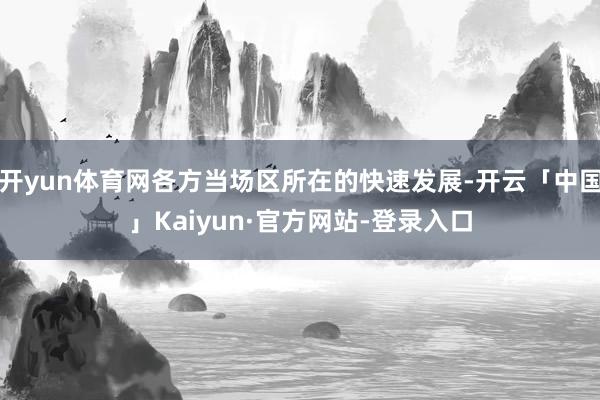 开yun体育网各方当场区所在的快速发展-开云「中国」Kaiyun·官方网站-登录入口