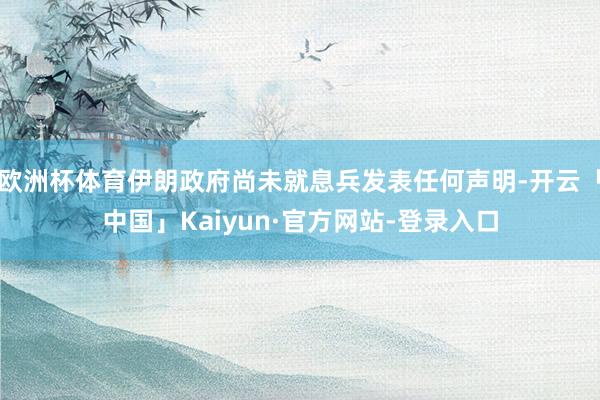 欧洲杯体育伊朗政府尚未就息兵发表任何声明-开云「中国」Kaiyun·官方网站-登录入口